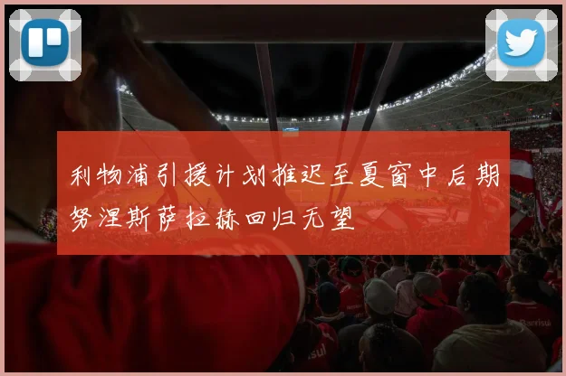 利物浦引援计划推迟至夏窗中后期努涅斯萨拉赫回归无望