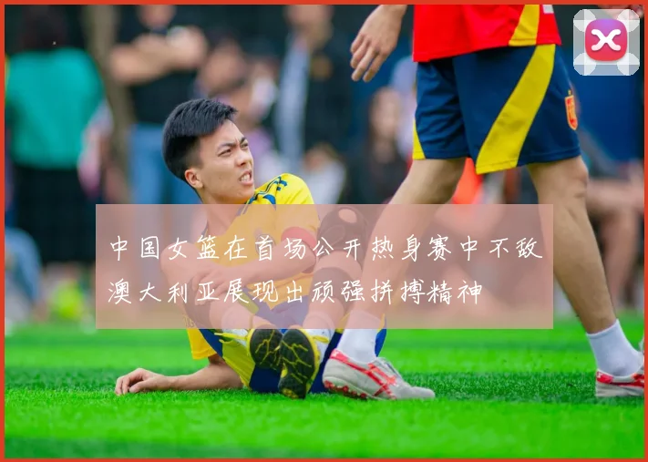 中国女篮在首场公开热身赛中不敌澳大利亚展现出顽强拼搏精神