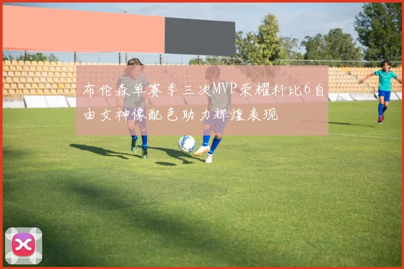 布伦森单赛季三次MVP荣耀科比6自由女神像配色助力辉煌表现