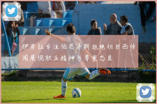 伊劳拉专注伯恩茅斯拒绝切尔西传闻展现职业精神与尊重态度