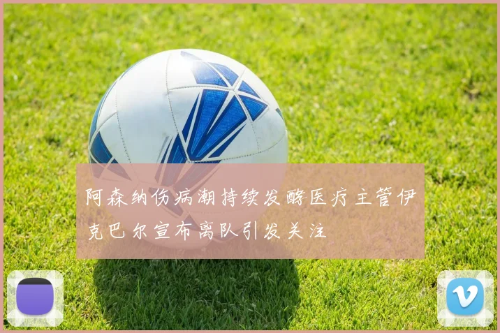 阿森纳伤病潮持续发酵医疗主管伊克巴尔宣布离队引发关注