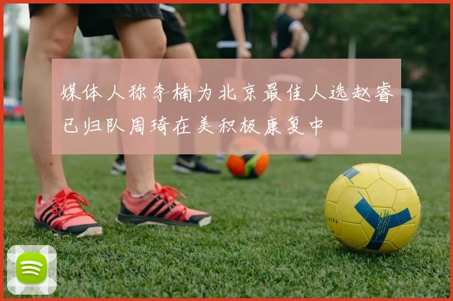 媒体人称李楠为北京最佳人选赵睿已归队周琦在美积极康复中
