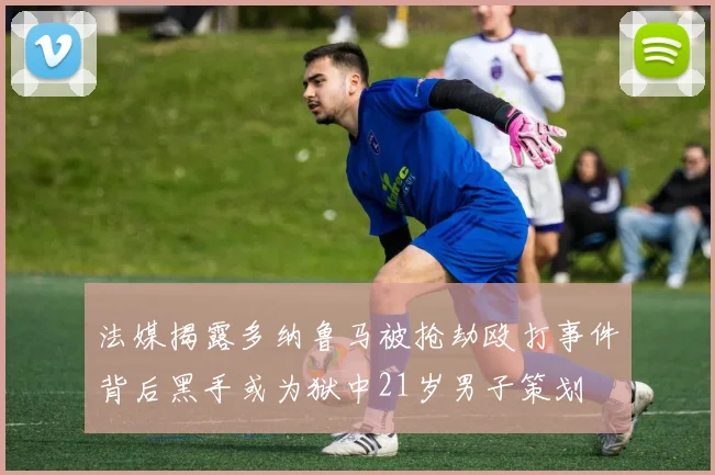 法媒揭露多纳鲁马被抢劫殴打事件背后黑手或为狱中21岁男子策划