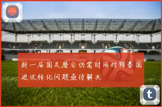 新一届国足磨合仍需时间对阵泰国进攻转化问题亟待解决