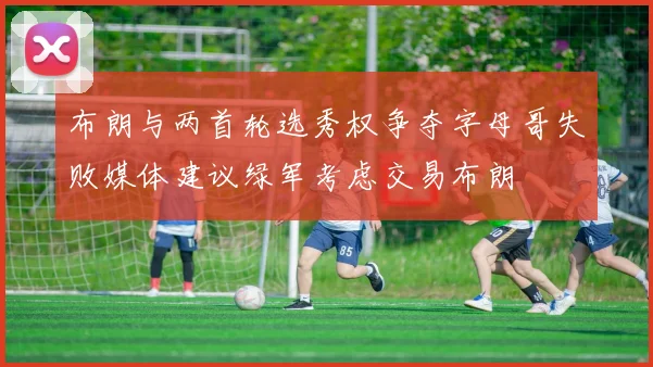 布朗与两首轮选秀权争夺字母哥失败媒体建议绿军考虑交易布朗