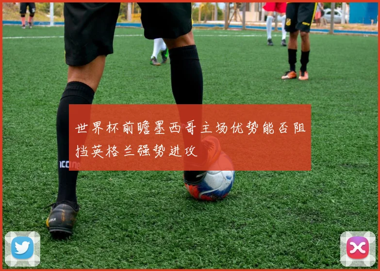 世界杯前瞻墨西哥主场优势能否阻挡英格兰强势进攻
