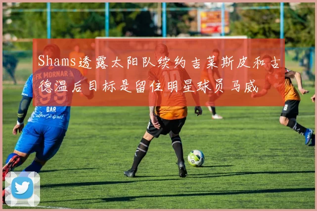 Shams透露太阳队续约吉莱斯皮和古德温后目标是留住明星球员马威