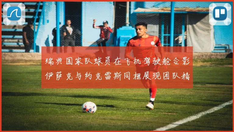 瑞典国家队球员在飞机驾驶舱合影伊萨克与约克雷斯同框展现团队精神