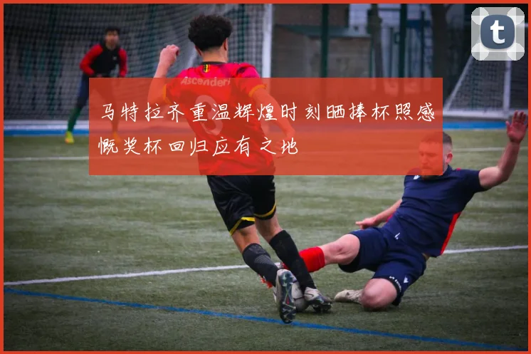 马特拉齐重温辉煌时刻晒捧杯照感慨奖杯回归应有之地