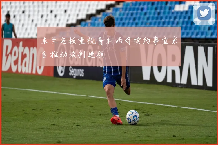 米兰老板重视普利西奇续约事宜亲自推动谈判进程