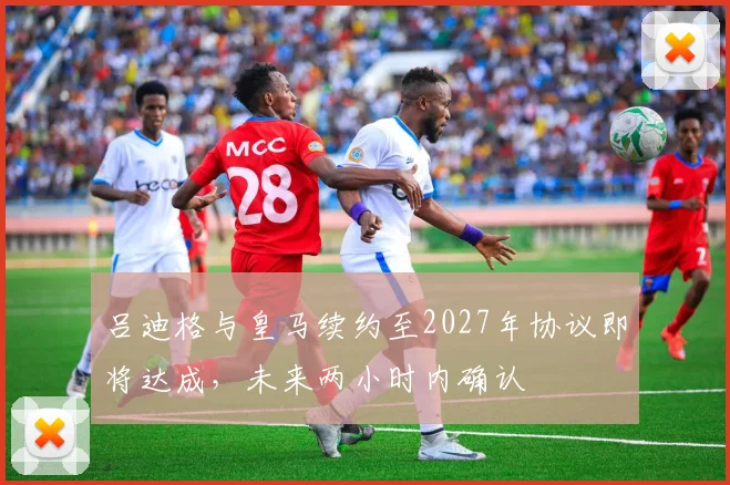 吕迪格与皇马续约至2027年协议即将达成，未来两小时内确认