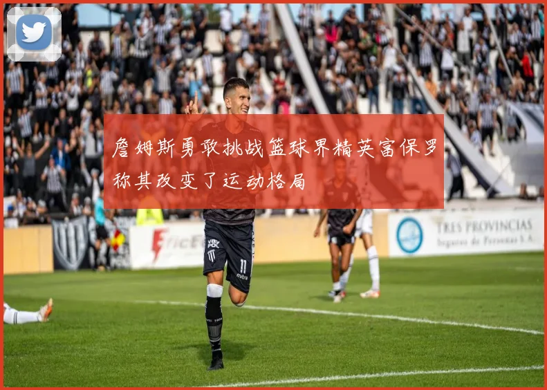 詹姆斯勇敢挑战篮球界精英富保罗称其改变了运动格局