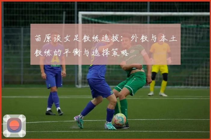 苗原谈女足教练选拔：外教与本土教练的平衡与选择策略