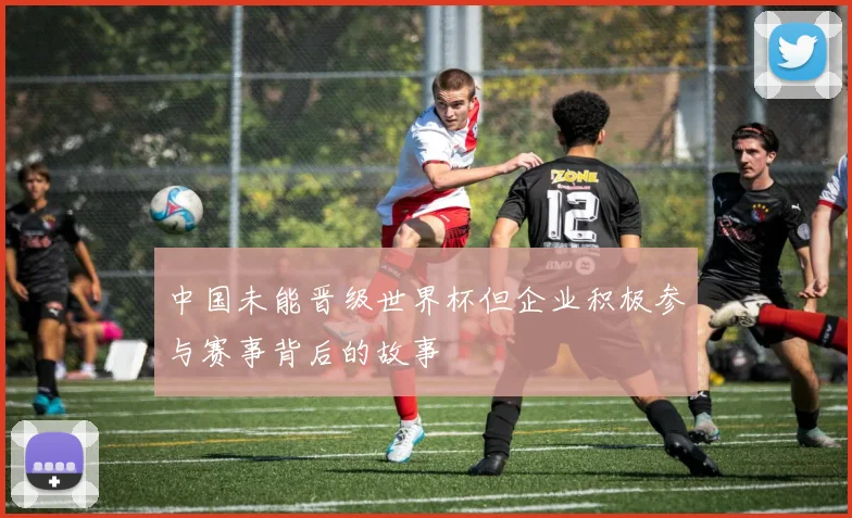 中国未能晋级世界杯但企业积极参与赛事背后的故事