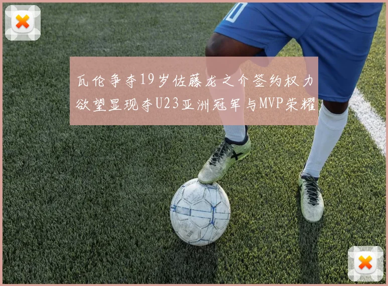瓦伦争夺19岁佐藤龙之介签约权力欲望显现夺U23亚洲冠军与MVP荣耀
