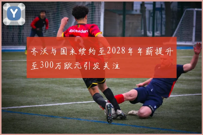齐沃与国米续约至2028年年薪提升至300万欧元引发关注