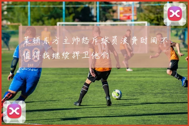 莱顿东方主帅怒斥球员浪费时间不值得我继续捍卫他们