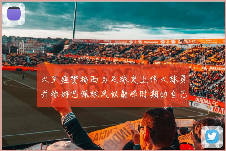 大罗盛赞梅西为足球史上伟大球员并称姆巴佩球风似巅峰时期的自己