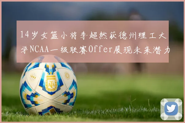 14岁女篮小将李超然获德州理工大学NCAA一级联赛Offer展现未来潜力