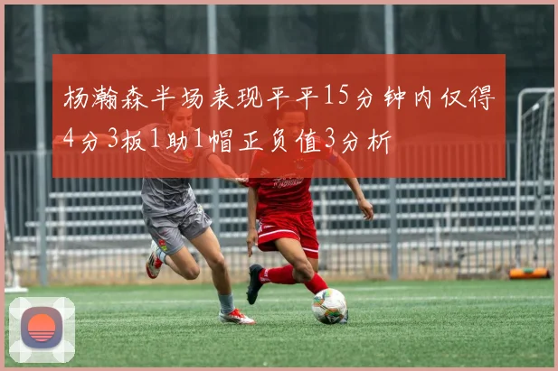 杨瀚森半场表现平平15分钟内仅得4分3板1助1帽正负值3分析