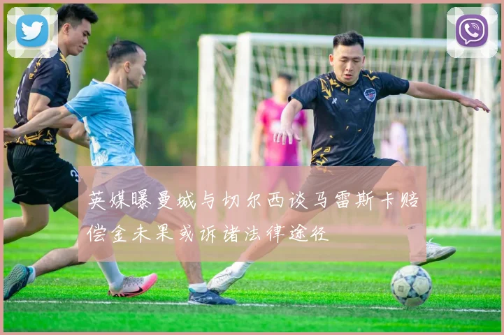 英媒曝曼城与切尔西谈马雷斯卡赔偿金未果或诉诸法律途径